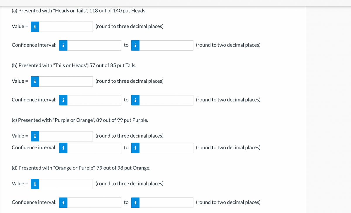 (a) Presented with "Heads or Tails", 118 out of 140 put Heads.
Value = i
Confidence interval: i
Value = i
(b) Presented with "Tails or Heads", 57 out of 85 put Tails.
Confidence interval: i
Value =
i
Confidence interval:
(round to three decimal places)
(c) Presented with "Purple or Orange", 89 out of 99 put Purple.
Value =
to i
Confidence interval:
(round to three decimal places)
to i
(round to three decimal places)
(d) Presented with "Orange or Purple", 79 out of 98 put Orange.
to i
(round to three decimal places)
to
Mi
(round to two decimal places)
(round to two decimal places)
(round to two decimal places)
(round to two decimal places)