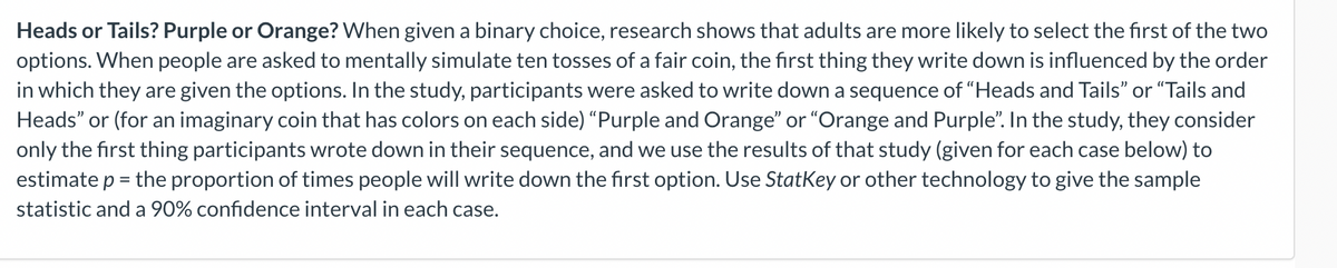 Heads or Tails? Purple or Orange? When given a binary choice, research shows that adults are more likely to select the first of the two
options. When people are asked to mentally simulate ten tosses of a fair coin, the first thing they write down is influenced by the order
in which they are given the options. In the study, participants were asked to write down a sequence of "Heads and Tails" or "Tails and
Heads" or (for an imaginary coin that has colors on each side) "Purple and Orange" or "Orange and Purple". In the study, they consider
only the first thing participants wrote down in their sequence, and we use the results of that study (given for each case below) to
estimate p = the proportion of times people will write down the first option. Use StatKey or other technology to give the sample
statistic and a 90% confidence interval in each case.