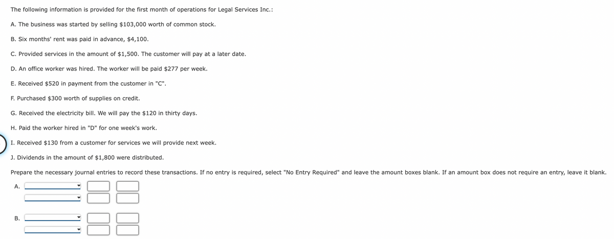 The following information is provided for the first month of operations for Legal Services Inc.:
A. The business was started by selling $103,000 worth of common stock.
B. Six months' rent was paid in advance, $4,100.
C. Provided services in the amount of $1,500. The customer will pay at a later date.
D. An office worker was hired. The worker will be paid $277 per week.
E. Received $520 in payment from the customer in "C".
F. Purchased $300 worth of supplies on credit.
G. Received the electricity bill. We will pay the $120 in thirty days.
H. Paid the worker hired in "D" for one week's work.
I. Received $130 from a customer for services we will provide next week.
J. Dividends in the amount of $1,800 were distributed.
Prepare the necessary journal entries to record these transactions. If no entry is required, select "No Entry Required" and leave the amount boxes blank. If an amount box does not require an entry, leave it blank.
A.
B.
111