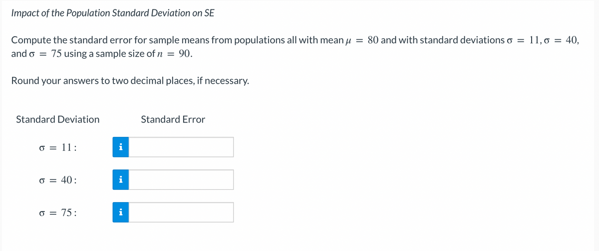 Impact of the Population Standard Deviation on SE
Compute the standard error for sample means from populations all with mean μ = 80 and with standard deviations o
and o = 75 using a sample size of n = 90.
Round your answers to two decimal places, if necessary.
Standard Deviation
o = 11:
o = 40:
o = 75:
HI
Standard Error
= 11, o = 40,