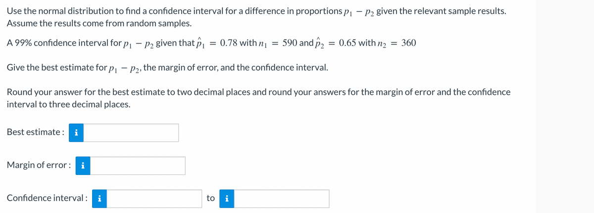 Use the normal distribution to find a confidence interval for a difference in proportions p₁ - P2 given the relevant sample results.
Assume the results come from random samples.
A 99% confidence interval for p₁
-
Give the best estimate for på — p², the margin of error, and the confidence interval.
Best estimate: i
- P2 given that p
Margin of error: i
=
= 0.78 with n₁ = 590 and ₂
Round your answer for the best estimate to two decimal places and round your answers for the margin of error and the confidence
interval to three decimal places.
Confidence interval: i
0.65 with n₂ = 360
to i