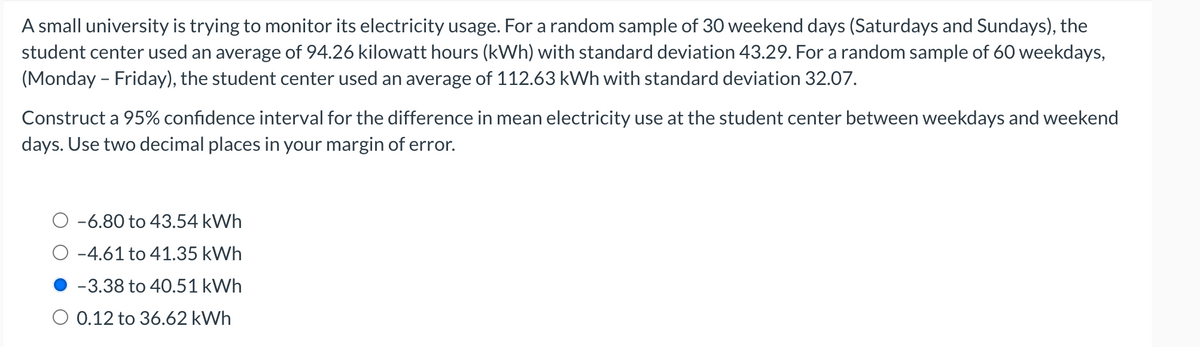 A small university is trying to monitor its electricity usage. For a random sample of 30 weekend days (Saturdays and Sundays), the
student center used an average of 94.26 kilowatt hours (kWh) with standard deviation 43.29. For a random sample of 60 weekdays,
(Monday - Friday), the student center used an average of 112.63 kWh with standard deviation 32.07.
Construct a 95% confidence interval for the difference in mean electricity use at the student center between weekdays and weekend
days. Use two decimal places in your margin of error.
-6.80 to 43.54 kWh
-4.61 to 41.35 kWh
-3.38 to 40.51 kWh
0.12 to 36.62 kWh
