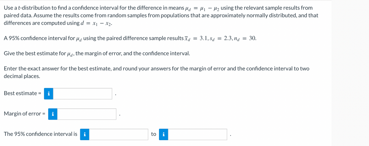 Use a t-distribution to find a confidence interval for the difference in means μ = μ₁ −μ₂ using the relevant sample results from
paired data. Assume the results come from random samples from populations that are approximately normally distributed, and that
differences are computed using d = x₁ - x₂.
A 95% confidence interval for µå using the paired difference sample results ād
Give the best estimate for μd, the margin of error, and the confidence interval.
Enter the exact answer for the best estimate, and round your answers for the margin of error and the confidence interval to two
decimal places.
Best estimate =
Margin of error:
=
The 95% confidence interval is i
to i
=
: 3.1, Sa
=
: 2.3, na = 30.