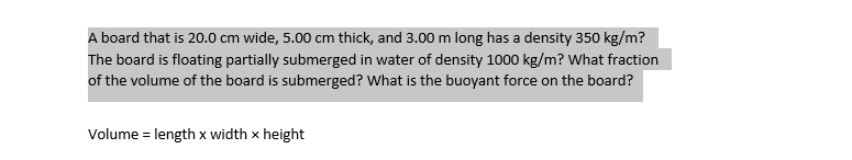 A board that is 20.0 cm wide, 5.00 cm thick, and 3.00 m long has a density 350 kg/m?
The board is floating partially submerged in water of density 1000 kg/m? What fraction
of the volume of the board is submerged? What is the buoyant force on the board?
Volume = length x width x height