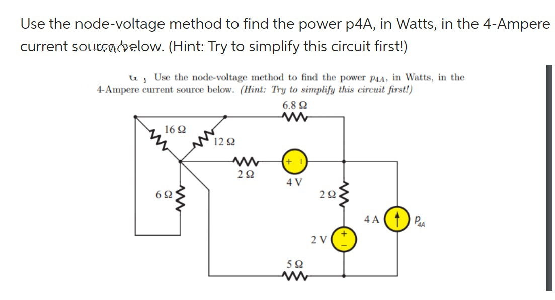 Use the node-voltage method to find the power p4A, in Watts, in the 4-Ampere
current sourcelow. (Hint: Try to simplify this circuit first!)
tt j Use the node-voltage method to find the power P₁A, in Watts, in the
4-Ampere current source below. (Hint: Try to simplify this circuit first!)
6.8 Ω
1692
692
M
1292
www
2Ω
+1
4 V
592
292
2 V
4A PA