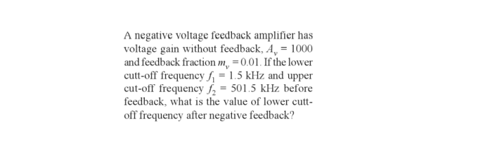 A negative voltage feedback amplifier has
voltage gain without feedback, A, = 1000
and feedback fraction m, = 0.01. If the lower
cutt-off frequency f₁ = 1.5 kHz and upper
cut-off frequency ₂ = 501.5 kHz before
feedback, what is the value of lower cutt-
off frequency after negative feedback?
