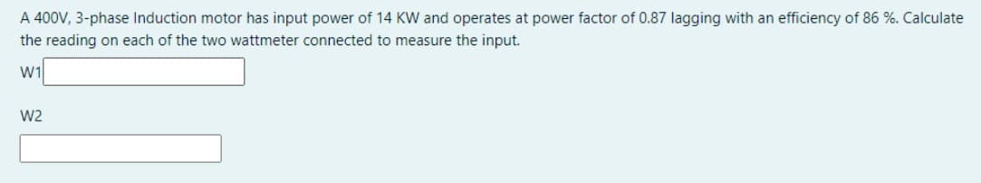 A 400V, 3-phase Induction motor has input power of 14 KW and operates at power factor of 0.87 lagging with an efficiency of 86 %. Calculate
the reading on each of the two wattmeter connected to measure the input.
W1
W2
