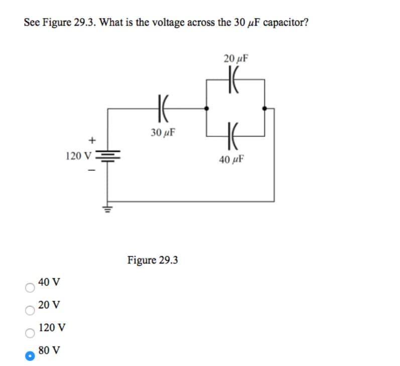 See Figure 29.3. What is the voltage across the 30 μF capacitor?
40 V
20 V
120 V
80 V
+
120 V
H
30 μF
Figure 29.3
20 μF
40μF