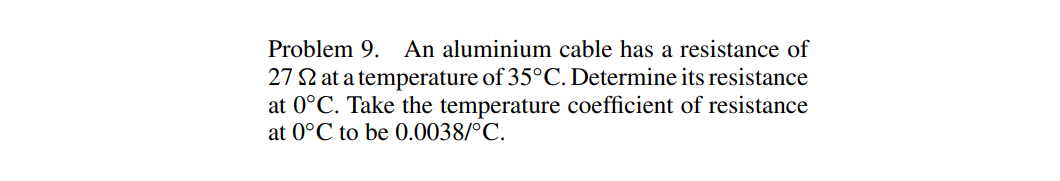 Problem 9. An aluminium cable has a resistance of
27 2 at a temperature of 35°C. Determine its resistance
at 0°C. Take the temperature coefficient of resistance
at 0°C to be 0.0038/°C.