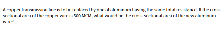 A copper transmission line is to be replaced by one of aluminum having the same total resistance. If the cross-
sectional area of the copper wire is 500 MCM, what would be the cross-sectional area of the new aluminum
wire?