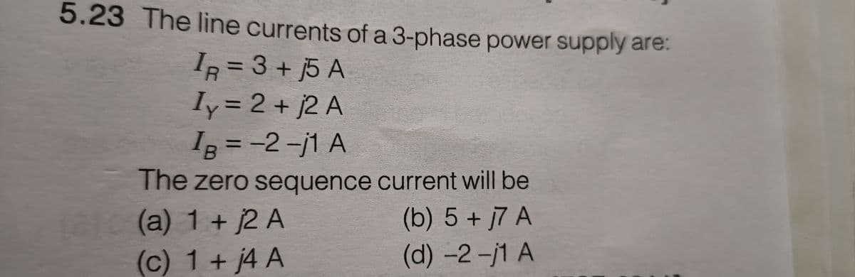5.23 The line currents of a 3-phase power supply are:
I= 3 + 5 A
IR
Iy= 2 + j2 A
IB = -2-j1 A
The zero sequence current will be
(b) 5 + 7 A
(d) -2-j1 A
10(a) 1 + 2 A
(c) 1 + j4 A