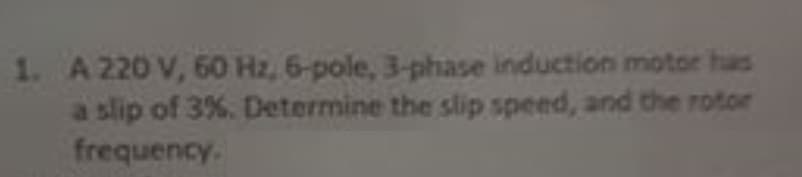 1. A 220 V, 60 Hz, 6-pole, 3-phase induction motor has
a slip of 3%. Determine the slip speed, and the rotor
frequency.
