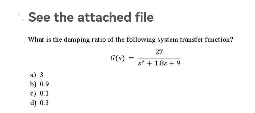 See the attached file
What is the damping ratio of the following system transfer function?
27
G(s)
= s² + 1.8s + 9
a) 3
⠀⠀
b) 0.9
c) 0.1
d) 0.3
