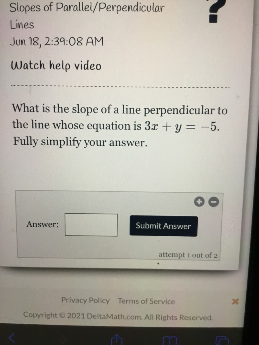 Slopes of Parallel/Perpendicular
Lines
Jun 18, 2:39:08 AM
Watch help video
What is the slope of a line perpendicular to
the line whose equation is 3x + y = -5.
Fully simplify your answer.
Answer:
Submit Answer
attempt 1 out of 2
Privacy Policy Terms of Service
Copyright © 2021 DeltaMath.com. All Rights Reserved.
