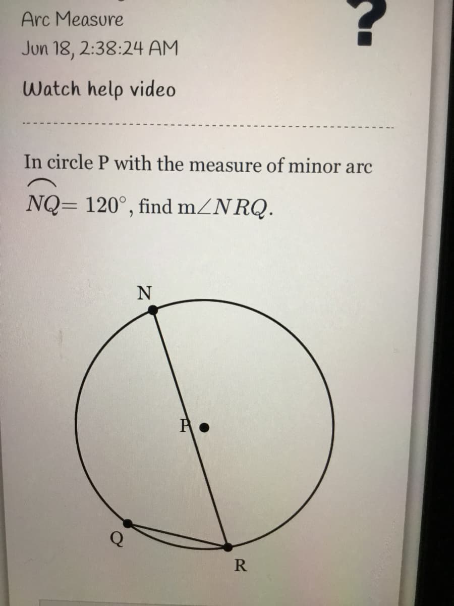 Arc Measure
Jun 18, 2:38:24 AM
Watch help video
In circle P with the measure of minor arc
NQ= 120°, find mZNRQ.
N
Q
R
