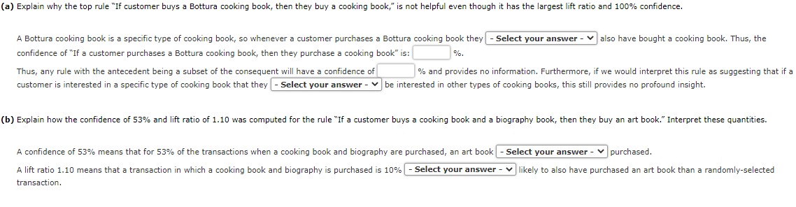 (a) Explain why the top rule "If customer buys a Bottura cooking book, then they buy a cooking book," is not helpful even though it has the largest lift ratio and 100% confidence.
A Bottura cooking book is a specific type of cooking book, so whenever a customer purchases a Bottura cooking book they - Select your answer ✓also have bought a cooking book. Thus, the
confidence of "If a customer purchases a Bottura cooking book, then they purchase a cooking book" is:
%.
Thus, any rule with the antecedent being a subset of the consequent will have a confidence of
% and provides no information. Furthermore, if we would interpret this rule as suggesting that if a
customer is interested in a specific type of cooking book that they - Select your answer ✓be interested in other types of cooking books, this still provides no profound insight.
(b) Explain how the confidence of 53% and lift ratio of 1.10 was computed for the rule "If a customer buys a cooking book and a biography book, then they buy an art book." Interpret these quantities.
A confidence of 53% means that for 53% of the transactions when a cooking book and biography are purchased, an art book-Select your answer ✓ purchased.
A lift ratio 1.10 means that a transaction in which a cooking book and biography is purchased is 10% - Select your answer ✓ likely to also have purchased an art book than a randomly-selected
transaction.