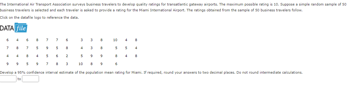 The International Air Transport Association surveys business travelers to develop quality ratings for transatlantic gateway airports. The maximum possible rating is 10. Suppose a simple random sample of 50
business travelers is selected and each traveler is asked to provide a rating for the Miami International Airport. The ratings obtained from the sample of 50 business travelers follow.
Click on the datafile logo to reference the data.
DATA file
6
4 6
8 7
7
6
7
8
7 5
9
5
8
4
4
8
4
5 6
2
9
9 5
9
7 8 3
Develop a 95% confidence interval estimate of the population mean rating for Miami. If required, round your answers to two decimal places. Do not round intermediate calculations.
to
3
4
5
10
3
8
3 8
9
9
9
8
10
4 8
5
5
4
8 4 8
6