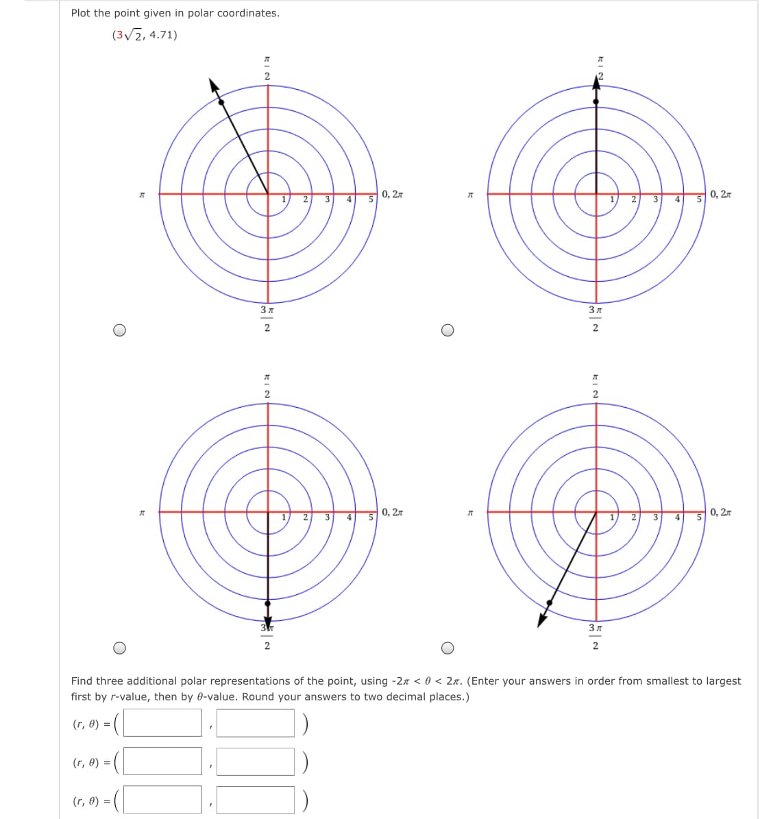 Plot the point given in polar coordinates.
(3/2, 4.71)
3 4 5 0, 27
2 3 4
50, 27
3 7
3 л
2
л
2
0, 2.7
0, 27
3
4
5
3 7
Find three additional polar representations of the point, using -27 < 0 < 2n. (Enter your answers in order from smallest to largest
first by r-value, then by 0-value. Round your answers to two decimal places.)
(r, 0) =
(r, 0) =
(r, 0) = (|
