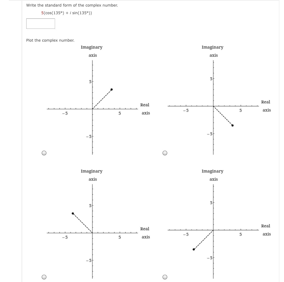 Write the standard form of the complex number.
5(cos(135°) + i sin(135°))
Plot the complex number.
Imaginary
Imaginary
axis
axis
5
Real
Real
-5
axis
-5
5
axis
Imaginary
Imaginary
axis
axis
5
Real
Real
axis
-5
5
axis
-5
