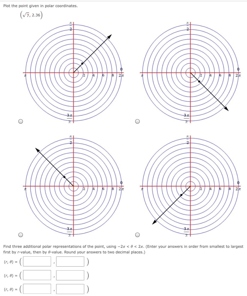 Plot the point given in polar coordinates.
(v7, 2.36)
2.
4
6
8 27
6
8
37
6
18
16
Find three additional polar representations of the point, using -27 < 0 < 2n. (Enter your answers in order from smallest to largest
first by r-value, then by 0-value. Round your answers to two decimal places.)
(r, 0) =
(r, 0) =
(r, 0) =
