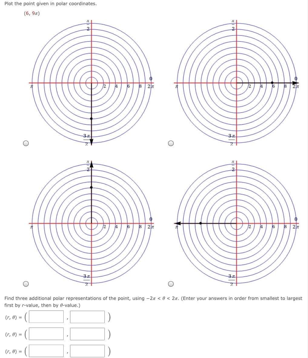 Plot the point given in polar coordinates.
(6, 9л)
37
37
Find three additional polar representations of the point, using -2n < 0 < 2n. (Enter your answers in order from smallest to largest
first by r-value, then by 0-value.)
(r, 0) =
(r, 0) =
(r, 0) =
