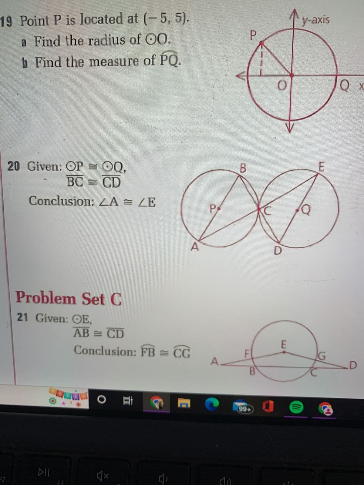 19 Point P is located at (-5, 5).
a Find the radius of 00.
b Find the measure of PQ.
F2
12
20 Given: OP = OQ,
BC = CD
Conclusion: LA = LE
Problem Set C
21 Given: OE,
DII
F3
AB = CD
Conclusion: FB = CG
x
18
C
A
B
P
B
99+
C
0
E
(((
y-axis
E
Q x