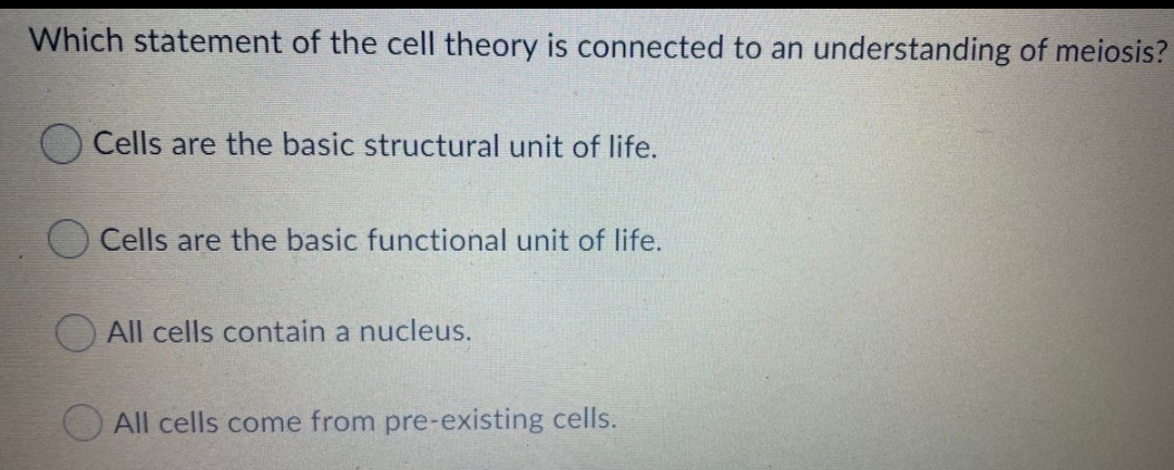 Which statement of the cell theory is connected to an understanding of meiosis?
Cells are the basic structural unit of life.
Cells are the basic functional unit of life.
All cells contain a nucleus.
All cells come from pre-existing cells.