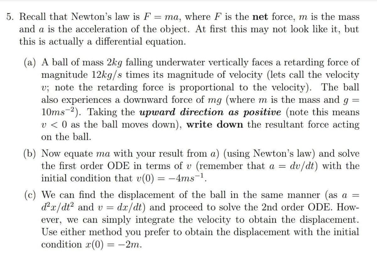 5. Recall that Newton's law is F
= ma, where F is the net force, m is the mass
and a is the acceleration of the object. At first this may not look like it, but
this is actually a differential equation.
(a) A ball of mass 2kg falling underwater vertically faces a retarding force of
magnitude 12kg/s times its magnitude of velocity (lets call the velocity
v; note the retarding force is proportional to the velocity). The ball
also experiences a downward force of mg (where m is the mass and g =
10ms-2). Taking the upward direction as positive (note this means
v < 0 as the ball moves down), write down the resultant force acting
on the ball.
(b) Now equate ma with your result from a) (using Newton's law) and solve
the first order ODE in terms of v (remember that a =
initial condition that v(0) = -4ms-1.
dv/dt) with the
(c) We can find the displacement of the ball in the same manner (as a =
dx/dt? and v =
ever, we can simply integrate the velocity to obtain the displacement.
Use either method you prefer to obtain the displacement with the initial
condition x(0) = -2m.
dx/dt) and proceed to solve the 2nd order ODE. How-
