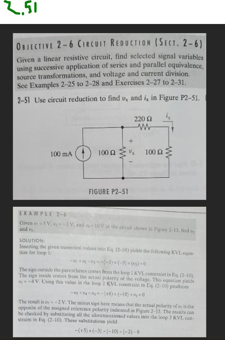 2.51
OBJECTIVE 2-6 CIRCUIT REDUCTION (SECT. 2-6)
Given a linear resistive circuit, find selected signal variables
using successive application of series and parallel equivalence,
source transformations, and voltage and current division.
See Examples 2-25 to 2-28 and Exercises 2-27 to 2-31.
2-51 Use circuit reduction to find ux and ix in Figure P2-51.
100 mA
220 Ω
+
100 2 x
FIGURE P2-51
100 Ω Σ
EXAMPLE 2-6
Given u=5V, 02-3 V, and 04-10V in the circuit shown in Figure 2-13, find o
and vs.
SOLUTION:
Inserting the given numerical values into Eq. (2-10) yields the following KVL equa-
tion for loop 1:
-02+12+13=-(-5)+(-3)+(03)-0
The sign outside the parentheses comes from the loop 1 KVL constraint in Eq. (2-10).
The sign inside comes from the actual polarity of the voltage. This equation yields
vy=+8 V. Using this value in the loop 2 KVL constraint in Eq. (2-10) produces
-03 +94-05=-(+8) + (-10) +5=0
The result is us=-2 V. The minus sign here means that the actual polarity of us is the
opposite of the assigned reference polarity indicated in Figure 2-13. The results can
be checked by substituting all the aforementioned values into the loop 3 KVI. con-
straint in Eq. (2-10). These substitutions yield
-(+5)+(-3)+(-10)-(-2)-0