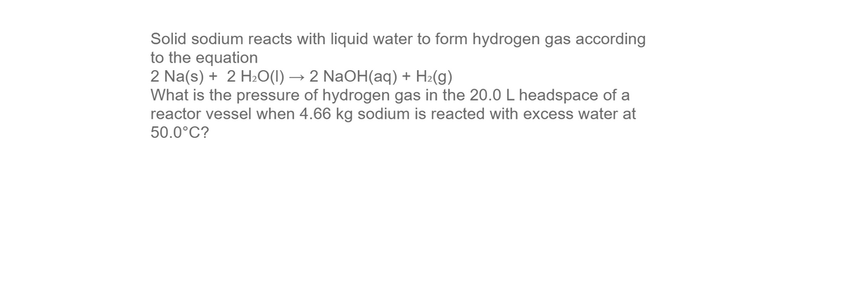 Solid sodium reacts with liquid water to form hydrogen gas according
to the equation
2 Na(s) + 2 H2O(1) → 2 NaOH(aq) + H2(g)
What is the pressure of hydrogen gas in the 20.0 L headspace of a
reactor vessel when 4.66 kg sodium is reacted with excess water at
50.0°C?
