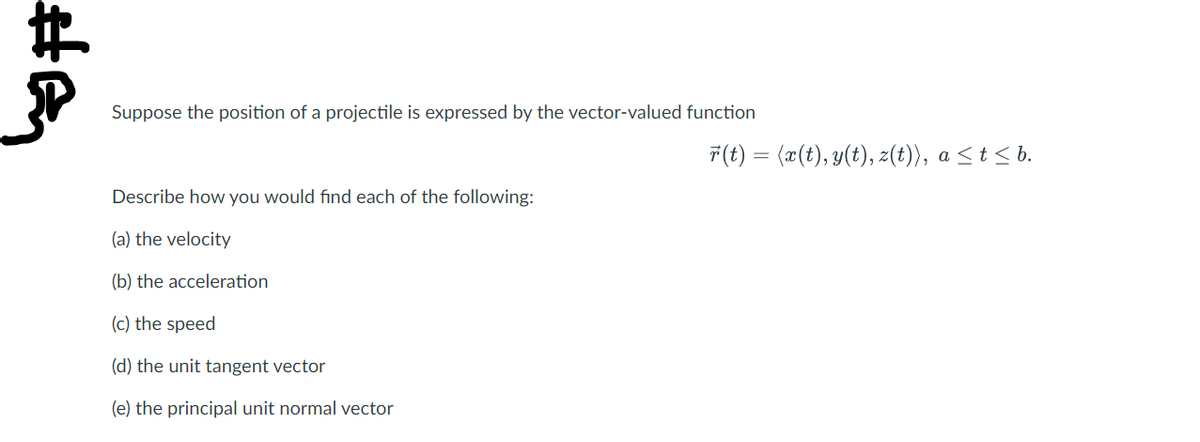 Suppose the position of a projectile is expressed by the vector-valued function
Describe how you would find each of the following:
(a) the velocity
(b) the acceleration
(c) the speed
(d) the unit tangent vector
(e) the principal unit normal vector
r(t) = 〈x(t),y(t), z(t)〉, a ≤ t ≤ b.