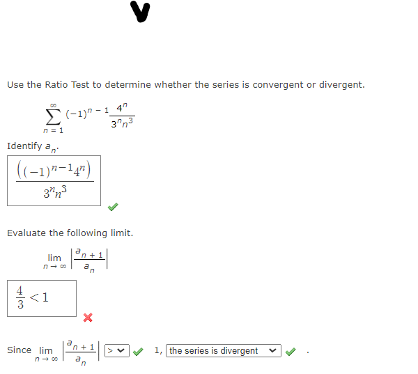 Use the Ratio Test to determine whether the series is convergent or divergent.
(-1)" - 1_4"
3"n3
n = 1
Identify a,
((-1)"-14")
3"n3
Evaluate the following limit.
an + 1
lim
n- c0
<1
Since lim
n + 1
1, the series is divergent
n- 00
