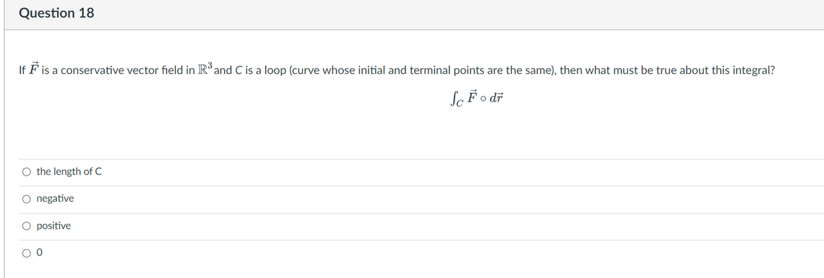 Question 18
If F is a conservative vector field in R³ and C is a loop (curve whose initial and terminal points are the same), then what must be true about this integral?
So Fodr
O the length of C
O negative
O positive
00