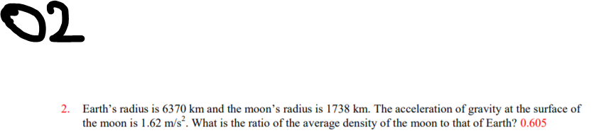02
2. Earth's radius is 6370 km and the moon's radius is 1738 km. The acceleration of gravity at the surface of
the moon is 1.62 m/s². What is the ratio of the average density of the moon to that of Earth? 0.605
