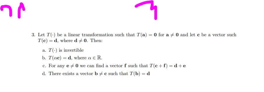 าง
q
3. Let T() be a linear transformation such that T(a) = 0 for a 0 and let c be a vector such
T(c) d, where d #0. Then:
a. T() is invertible
b. T(ac) d, where a € R.
any e #0 we can find a vector f such that T(c+f) = d+e
c. For
d. There exists a vector b c such that T(b) = d