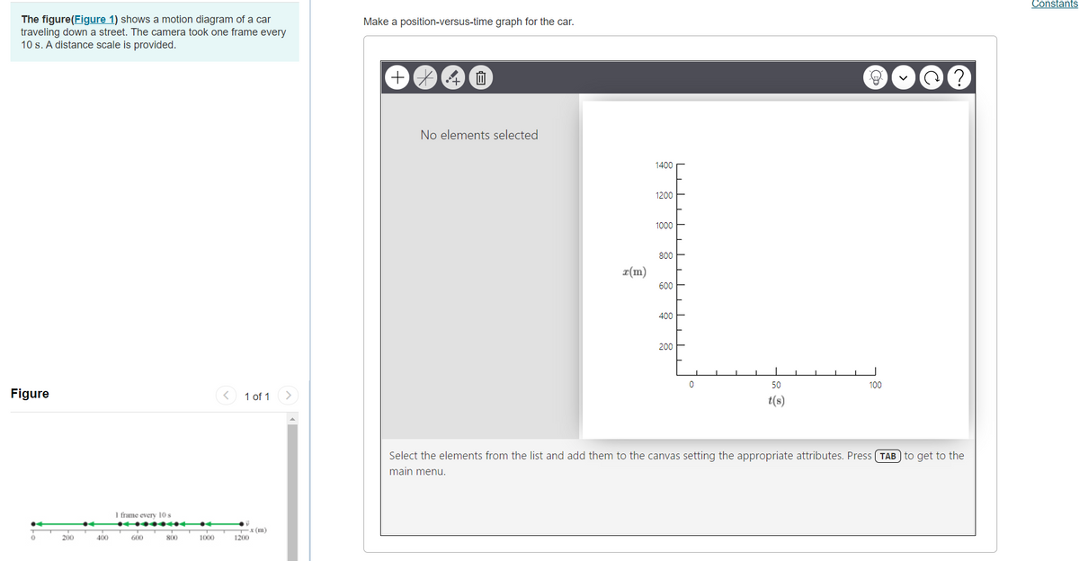 Constants
The figure(Figure 1) shows a motion diagram of a car
traveling down a street. The camera took one frame every
10 s. A distance scale is provided.
Make a position-versus-time graph for the car.
No elements selected
1400
1200
1000
800
r(m)
600
400
200
50
100
Figure
1 of 1
t(s)
Select the elements from the list and add them to the canvas setting the appropriate attributes. Press (TAB) to get to the
main menu.
1 frame every 10s
T(m)
1200
200
400
600
800
1000
