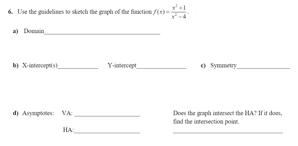 x² +1
6. Use the guidelines to sketch the graph of the function f(x) =
a) Domain
b) X-intercept(s)_
Y-intercept
c) Symmetry_
Does the graph intersect the HA? If it does,
find the intersection point.
d) Asymptotes:
VA:
НА:
