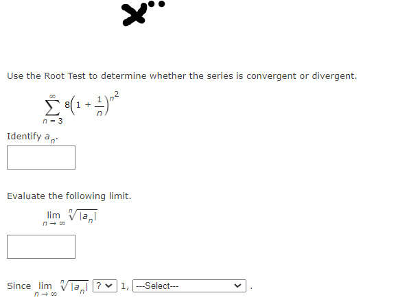 Use the Root Test to determine whether the series is convergent or divergent.
Σ
8 1 +
n = 3
Identify an
Evaluate the following limit.
lim Vla,
n- 00
Since lim Vīa ? v 1, ---Select---
n- 00
