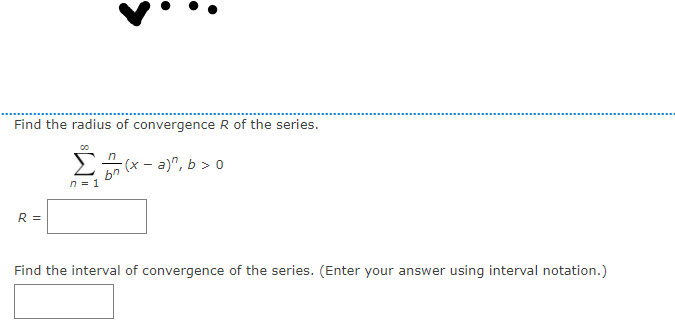 Find the radius of convergence R of the series.
2 (x - a)", b > 0
n = 1
R =
Find the interval of convergence of the series. (Enter your answer using interval notation.)
