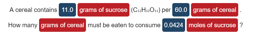 A cereal contains 11.0 grams of sucrose (C12H22O11) per 60.0 grams of cereal
How many grams of cereal must be eaten to consume 0.0424 moles of sucrose ?
