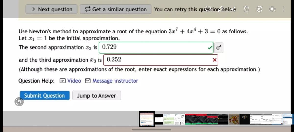 > Next question
3 Get a similar question You can retry this quetior selcý
Use Newton's method to approximate a root of the equation 3x" + 4x* + 3 = 0 as follows.
Let ¤i = 1 be the initial approximation.
The second approximation x2 is 0.729
and the third approximation 23 is 0.252
(Although these are approximations of the root, enter exact expressions for each approximation.)
Question Help: D Video M Message instructor
Submit Question
Jump to Answer
LAX-SEA
SPF a
12PM
1PM
42
UG
EA
2PM
43
SEA-EUG
ME TIMVINCIBLE
