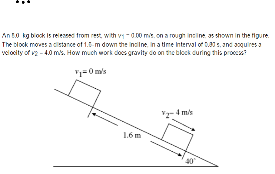 An 8.0-kg block is released from rest, with v1 = 0.00 m/s, on a rough incline, as shown in the figure.
The block moves a distance of 1.6-m down the incline, in a time interval of 0.80 s, and acquires a
velocity of v2 = 4.0 m/s. How much work does gravity do on the block during this process?
'1= 0 m/s
V2=
4 m/s
1.6 m
40°
