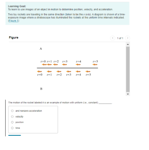 Learning Goal:
To leam to use images of an object in motion to determine position, velocity, and acceleration.
Two toy rockets are traveling in the same direction (taken to be the x axis). A diagram is shown of a time-
exposure image where a stroboscope has illuminated the rockets at the uniform time intervals indicated.
(Elgure 1)
Figure
< 1 of 1>
A
1=0 1=1 1=2
1=3
1-2
The moton of the rocket labeled A is an example of motion with uniform (i.e., constant),
O and nonzero acceleration
O velocity
O positian
O time
