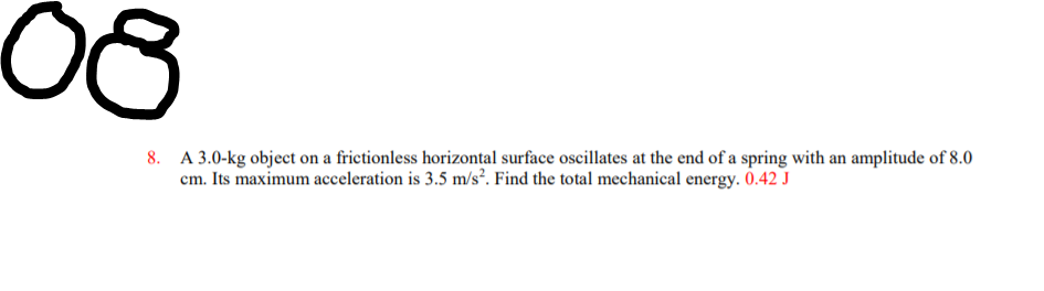 08
8. A 3.0-kg object on a frictionless horizontal surface oscillates at the end of a spring with an amplitude of 8.0
cm. Its maximum acceleration is 3.5 m/s². Find the total mechanical energy. 0.42 J
