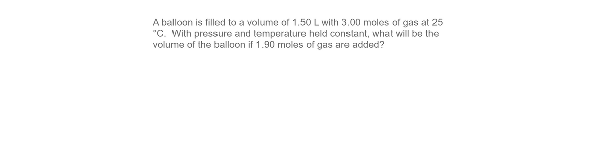 A balloon is filled to a volume of 1.50 L with 3.00 moles of gas at 25
°C. With pressure and temperature held constant, what will be the
volume of the balloon if 1.90 moles of gas are added?
