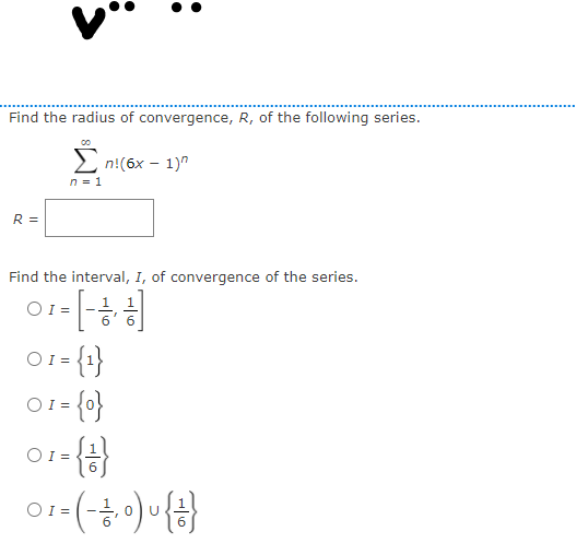 Find the radius of convergence, R, of the following series.
2 n!(6x – 1)"
n = 1
R =
Find the interval, I, of convergence of the series.
OI =
O1= {1
1 =
OI =
1- {아}
OI =
{})-
O1 =

