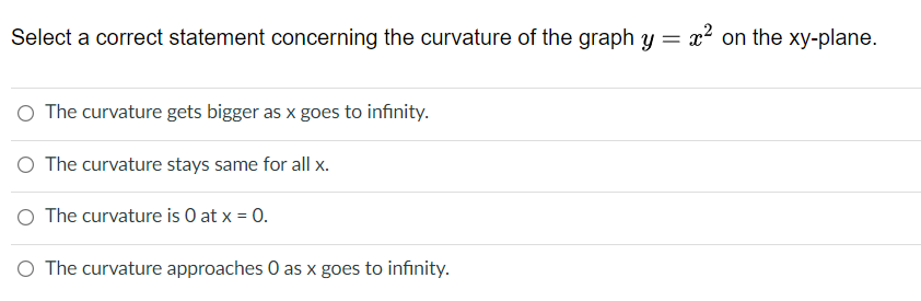 Select a correct statement concerning the curvature of the graph y = x² on the xy-plane.
O The curvature gets bigger as x goes to infinity.
O The curvature stays same for all x.
O The curvature is O at x = 0.
O The curvature approaches 0 as x goes to infinity.

