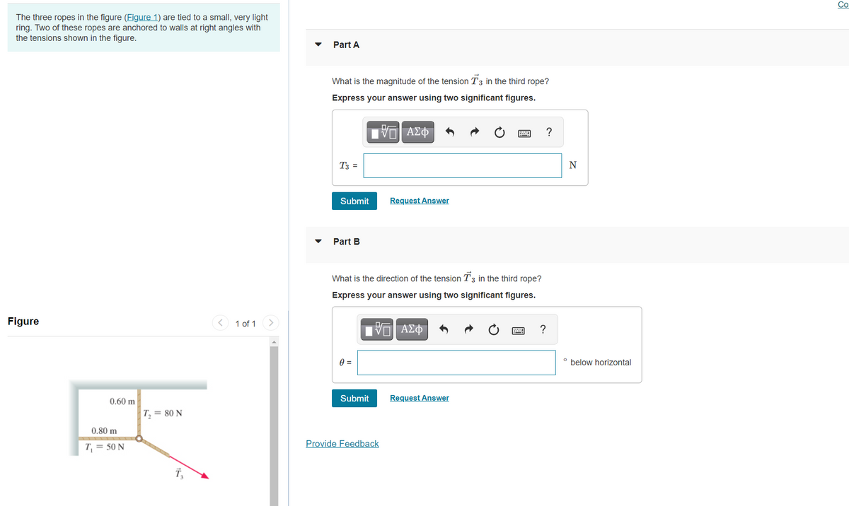 Co
The three ropes in the figure (Figure 1) are tied to a small, very light
ring. Two of these ropes are anchored to walls at right angles with
the tensions shown in the figure.
Part A
What is the magnitude of the tension T3 in the third rope?
Express your answer using two significant figures.
?
T3 =
N
Submit
Request Answer
Part B
What is the direction of the tension T3 in the third rope?
Express your answer using two significant figures.
Figure
1 of 1
ΑΣΦ
?
below horizontal
0.60 m
Submit
Request Answer
T = 80 N
0.80 m
Provide Feedback
T = 50 N
