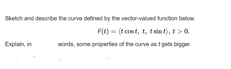 Sketch and describe the curve defined by the vector-valued function below.
7(t) = (t cos t, t, t sin t), t > 0.
Explain, in
words, some properties of the curve as t gets bigger.
