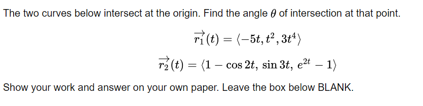 The two curves below intersect at the origin. Find the angle 0 of intersection at that point.
ri(t) = (-5t, t², 3t*)
r2 (t) = (1 – cos 2t, sin 3t, e2t – 1)
Show your work and answer on your own paper. Leave the box below BLANK.
